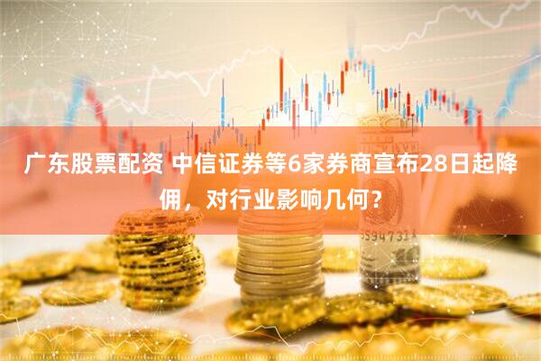 广东股票配资 中信证券等6家券商宣布28日起降佣，对行业影响几何？