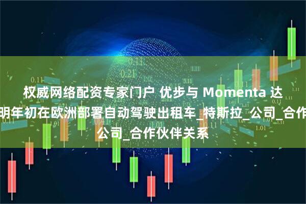 权威网络配资专家门户 优步与 Momenta 达成协议，明年初在欧洲部署自动驾驶出租车_特斯拉_公司_合作伙伴关系