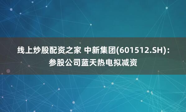 线上炒股配资之家 中新集团(601512.SH)：参股公司蓝天热电拟减资