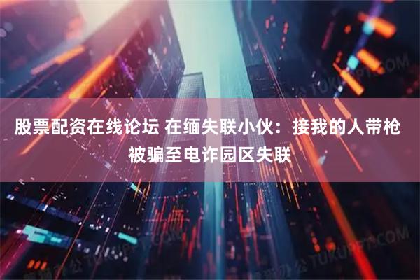 股票配资在线论坛 在缅失联小伙：接我的人带枪 被骗至电诈园区失联