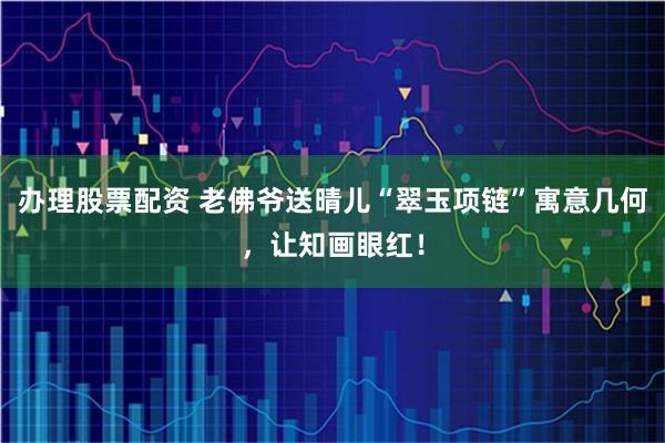 办理股票配资 老佛爷送晴儿“翠玉项链”寓意几何，让知画眼红！