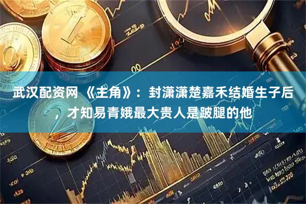 武汉配资网 《主角》：封潇潇楚嘉禾结婚生子后，才知易青娥最大贵人是跛腿的他