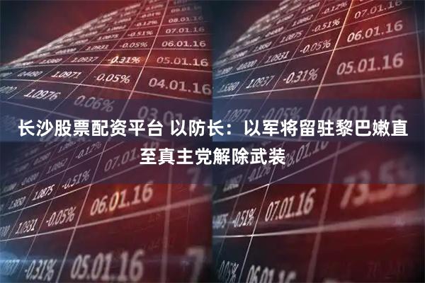 长沙股票配资平台 以防长：以军将留驻黎巴嫩直至真主党解除武装