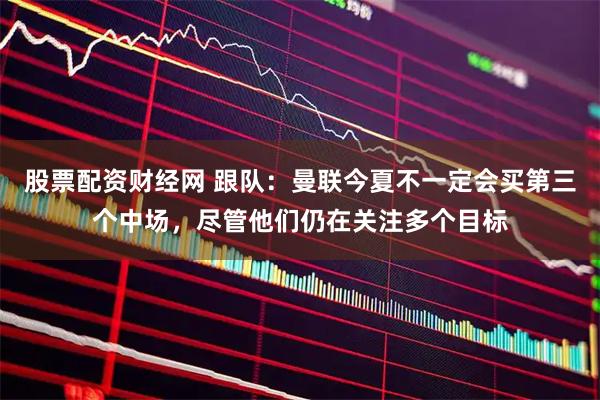 股票配资财经网 跟队：曼联今夏不一定会买第三个中场，尽管他们仍在关注多个目标