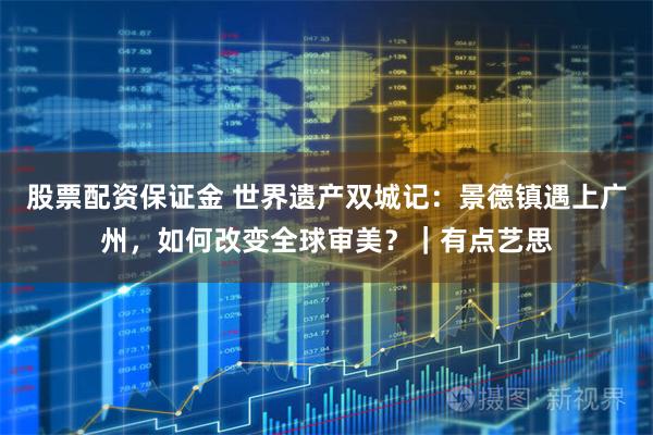 股票配资保证金 世界遗产双城记：景德镇遇上广州，如何改变全球审美？｜有点艺思